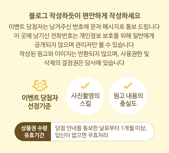 블로그 작성하듯이 편안하게 작성하세요. 이벤트 당첨자는 남겨주신 번호에 문자 메시지로 통보 드립니다. 이 곳에 남기신 전화번호는 개인정보 보호를 위해 일반에게 공개되지 않으며 관리자만 볼 수 있습니다. 작성된 원고와 이미지는 반환되지 않으며, 사용권한 및 삭제의 결정권은 당사에 있습니다. 이벤트 당첨자 선정 기준 : 사진촬영의 스킬, 원고 내용의 충실도. 상품권 수령 유효기간 : 당첨 안내를 통보한 날로부터 1개월 이상, 답신이 없으면 무효처리.